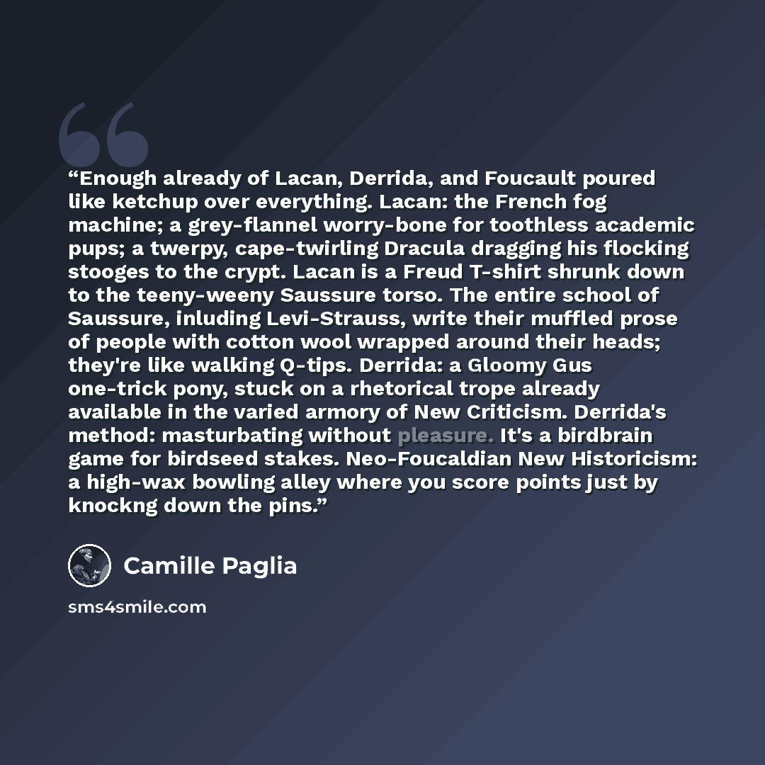 “Enough already of Lacan, Derrida, and Foucault poured like ketchup over everything. Lacan: the French fog machine; a grey-flannel worry-bone for toothless academic pups; a twerpy, cape-twirling Dracula dragging his flocking stooges to the crypt. Lacan is a Freud T-shirt shrunk down to the…” quote by Camille Paglia