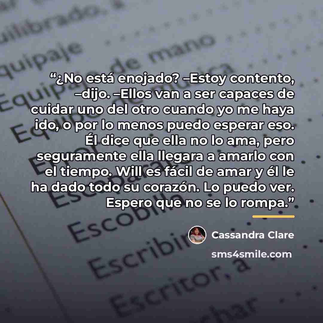 “¿No está enojado? –Estoy contento, –dijo. –Ellos van a ser capaces de cuidar uno del otro cuando yo me haya ido, o por lo menos puedo esperar eso. Él dice que ella no lo ama, pero seguramente ella llegara a amarlo con el tiempo. Will es fácil de amar y él le ha dado todo su corazón. Lo puedo ver…” quote by Cassandra Clare