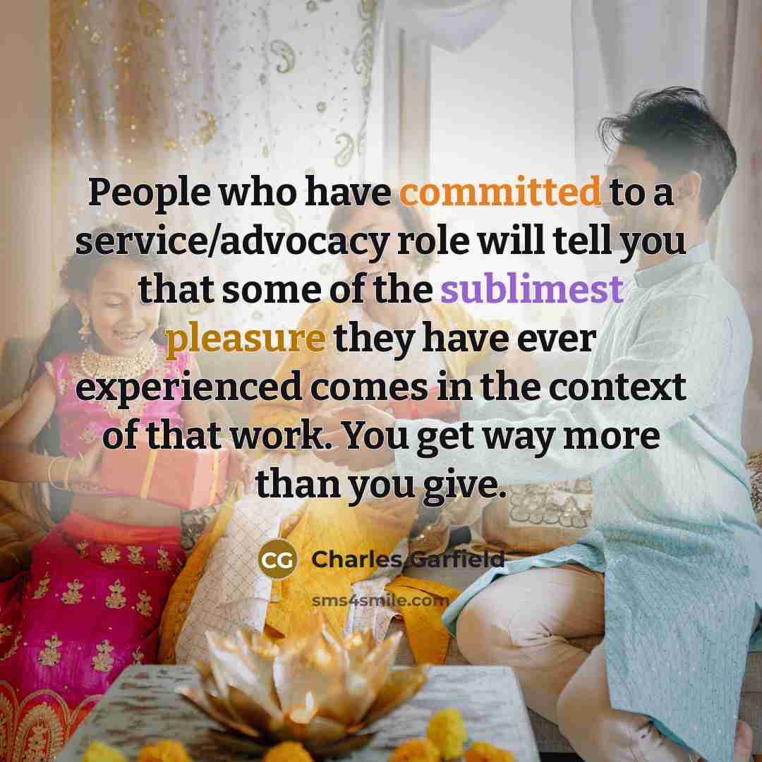 “People who have committed to a service/advocacy role will tell you that some of the sublimest pleasure they have ever experienced comes in the context of that work. You get way more than you give.” quote by Charles Garfield