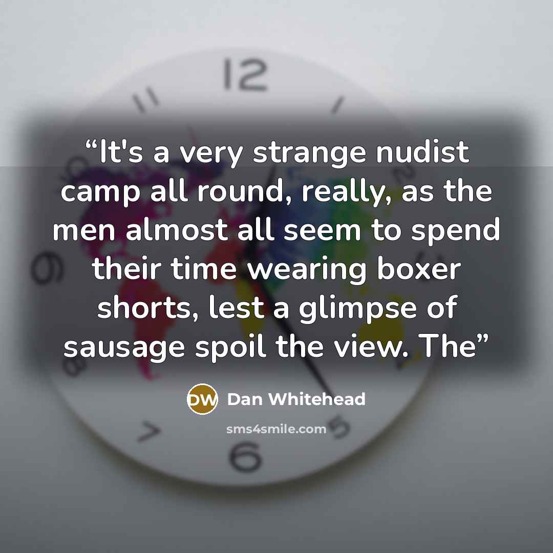 “It's a very strange nudist camp all round, really, as the men almost all seem to spend their time wearing boxer shorts, lest a glimpse of sausage spoil the view. The” quote by Dan Whitehead