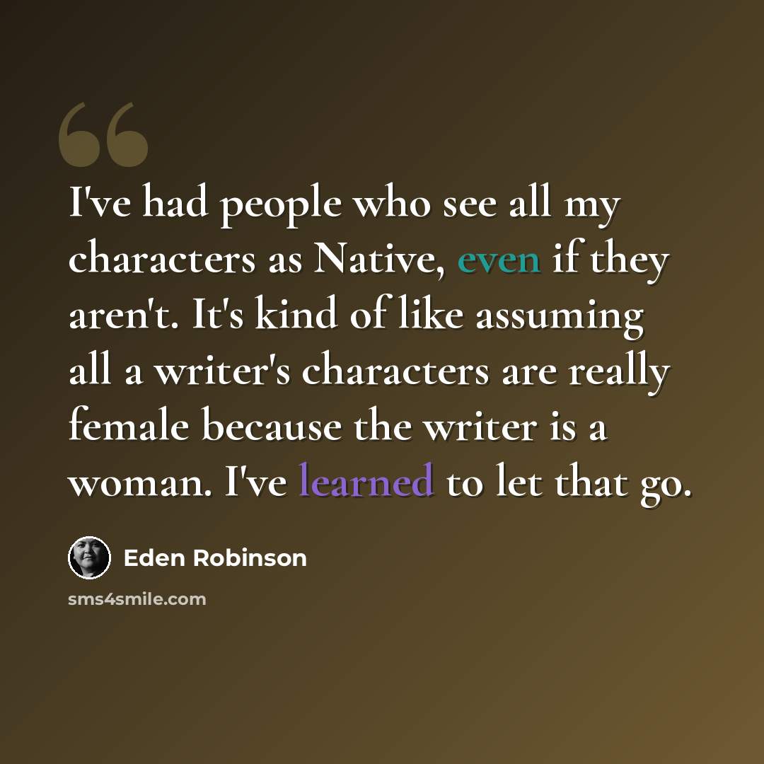 “I've had people who see all my characters as Native, even if they aren't. It's kind of like assuming all a writer's characters are really female because the writer is a woman. I've learned to let that go.” quote by Eden Robinson