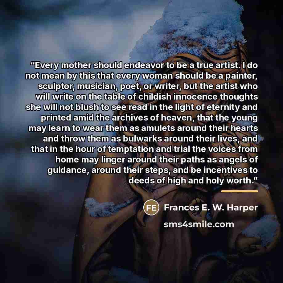 “Every mother should endeavor to be a true artist. I do not mean by this that every woman should be a painter, sculptor, musician, poet, or writer, but the artist who will write on the table of childish innocence thoughts she will not blush to see read in the light of eternity and printed amid the…” quote by Anonymous