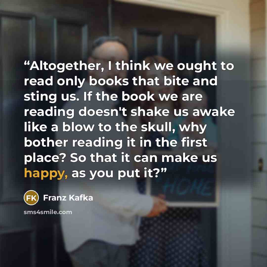 “Altogether, I think we ought to read only books that bite and sting us. If the book we are reading doesn't shake us awake like a blow to the skull, why bother reading it in the first place? So that it can make us happy, as you put it?” quote by Franz Kafka