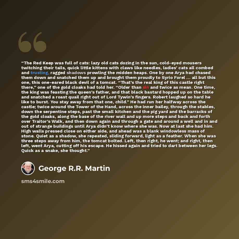 “The Red Keep was full of cats: lazy old cats dozing in the sun, cold-eyed mousers twitching their tails, quick little kittens with claws like needles, ladies’ cats all combed and trusting, ragged shadows prowling the midden heaps. One by one Arya had chased them down and snatched them up and…” quote by George R.R. Martin
