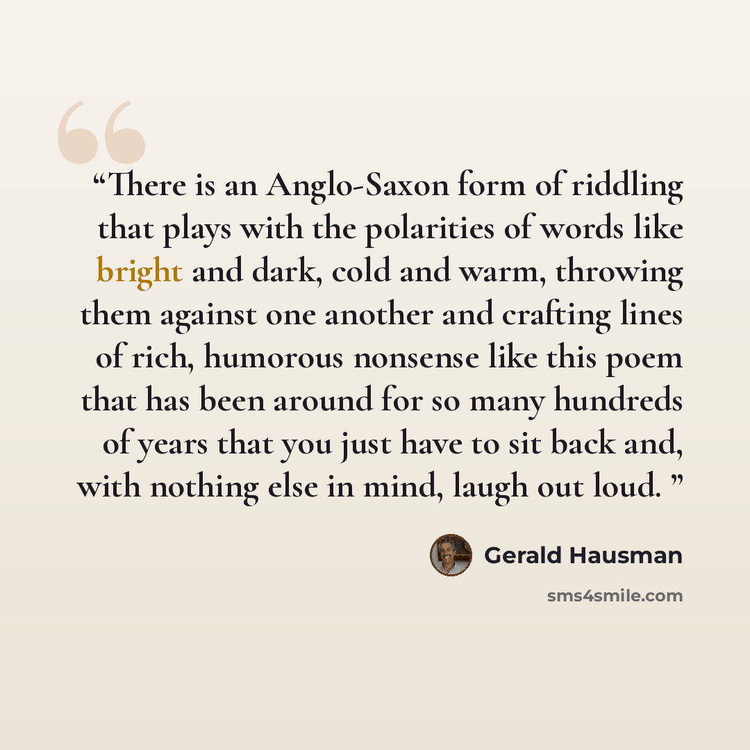 “There is an Anglo-Saxon form of riddling that plays with the polarities of words like bright and dark, cold and warm, throwing them against one another and crafting lines of rich, humorous nonsense like this poem that has been around for so many hundreds of years that you just have to sit back…” quote by Gerald Hausman