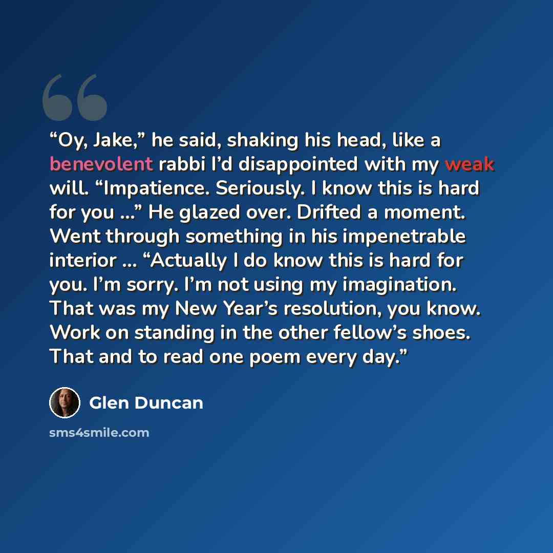 “Oy, Jake,” he said, shaking his head, like a benevolent rabbi I’d disappointed with my weak will. “Impatience. Seriously. I know this is hard for you …” He glazed over. Drifted a moment. Went through something in his impenetrable interior … “Actually I do know this is hard for you. I’m sorry. I’m…” quote by Glen Duncan