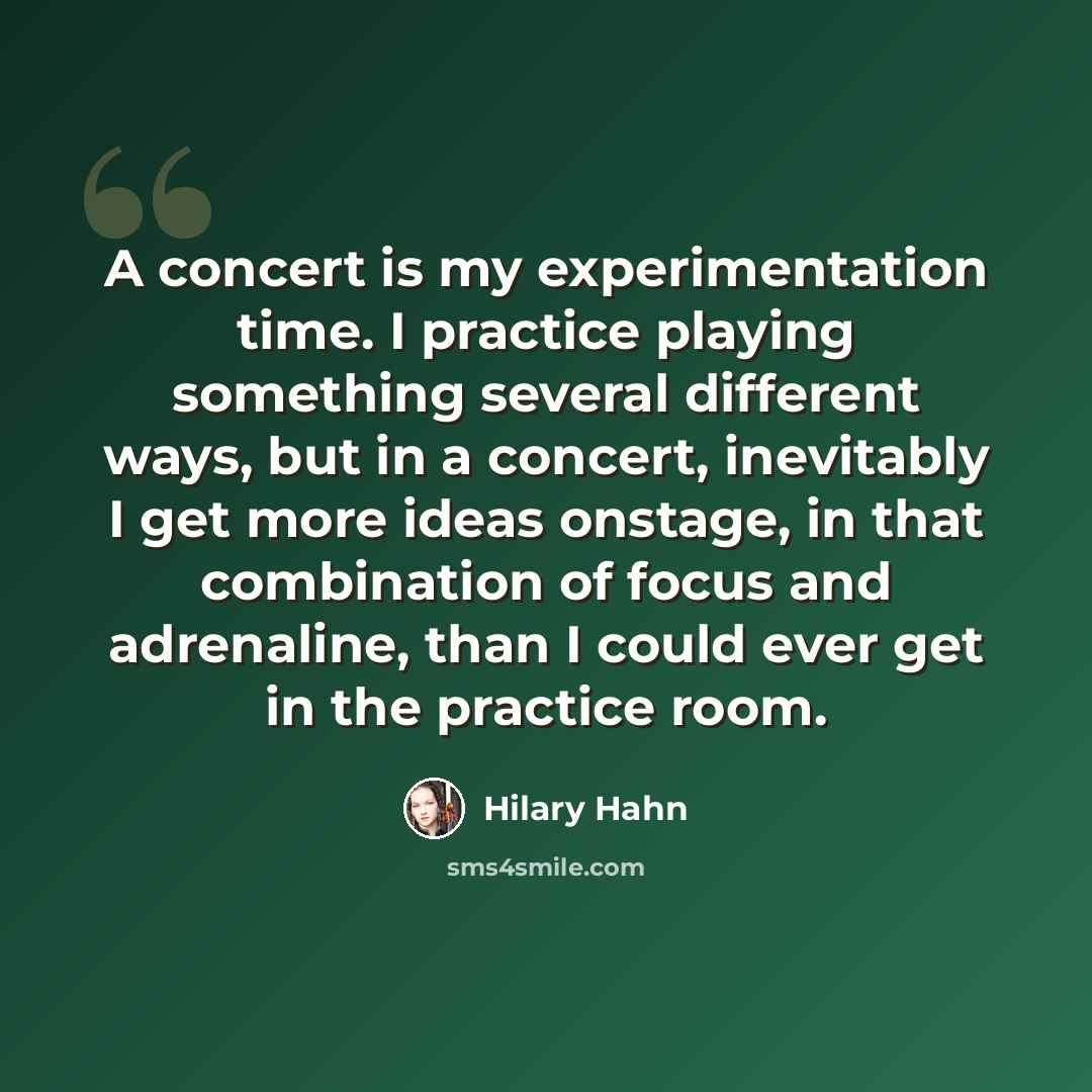 “A concert is my experimentation time. I practice playing something several different ways, but in a concert, inevitably I get more ideas onstage, in that combination of focus and adrenaline, than I could ever get in the practice room.” quote by Hilary Hahn