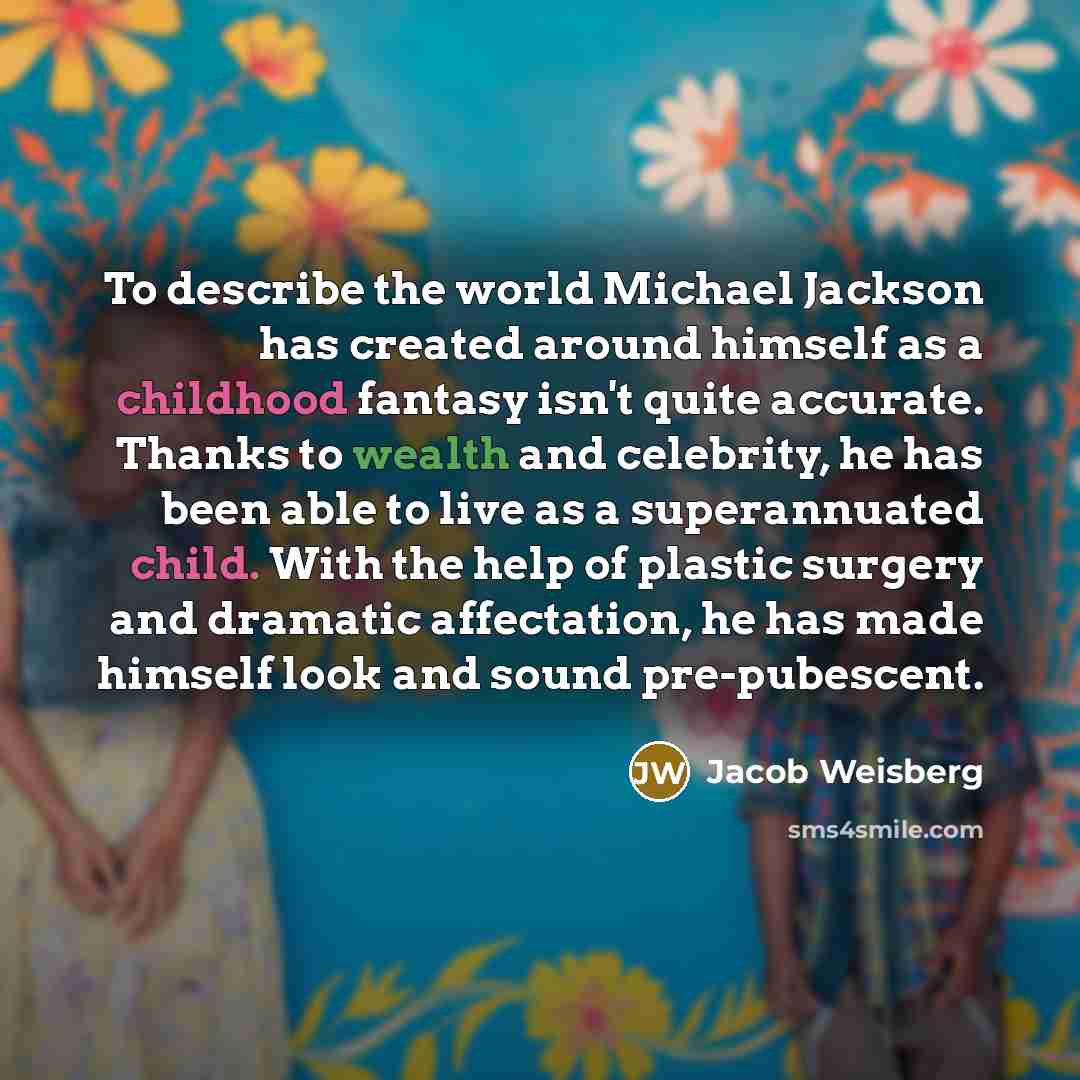 “To describe the world Michael Jackson has created around himself as a childhood fantasy isn't quite accurate. Thanks to wealth and celebrity, he has been able to live as a superannuated child. With the help of plastic surgery and dramatic affectation, he has made himself look and sound…” quote by Jacob Weisberg