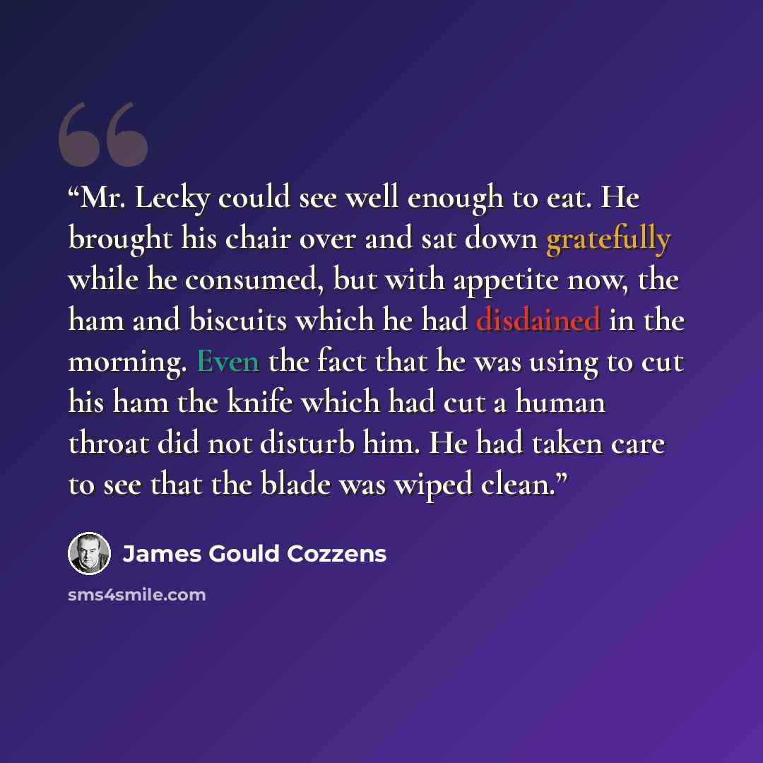 “Mr. Lecky could see well enough to eat. He brought his chair over and sat down gratefully while he consumed, but with appetite now, the ham and biscuits which he had disdained in the morning. Even the fact that he was using to cut his ham the knife which had cut a human throat did not disturb him…” quote by James Gould Cozzens