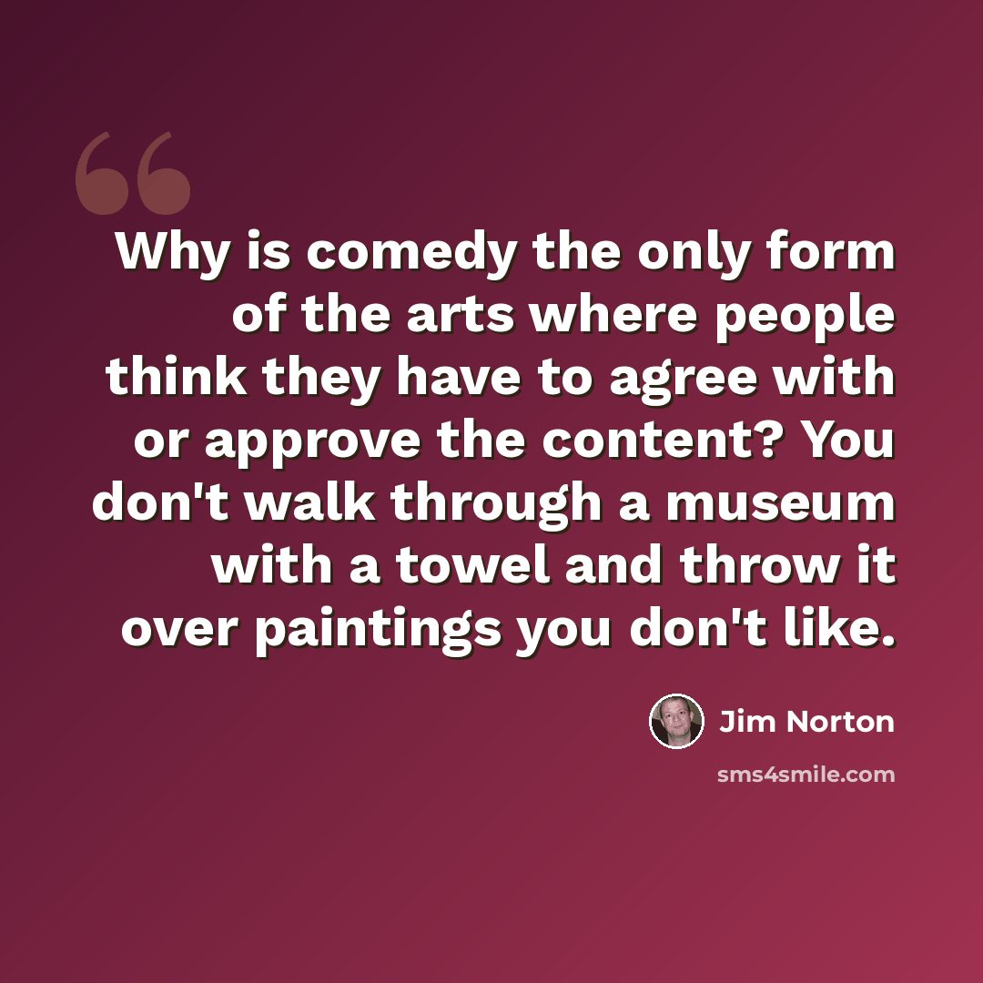 “Why is comedy the only form of the arts where people think they have to agree with or approve the content? You don't walk through a museum with a towel and throw it over paintings you don't like.” quote by Jim Norton
