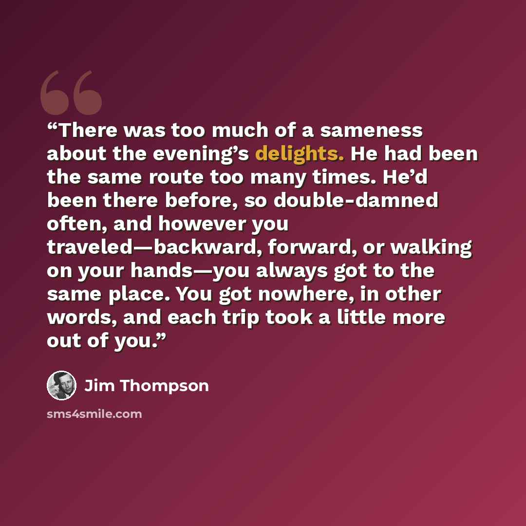 “There was too much of a sameness about the evening’s delights. He had been the same route too many times. He’d been there before, so double-damned often, and however you traveled—backward, forward, or walking on your hands—you always got to the same place. You got nowhere, in other words, and each…” quote by Jim Thompson