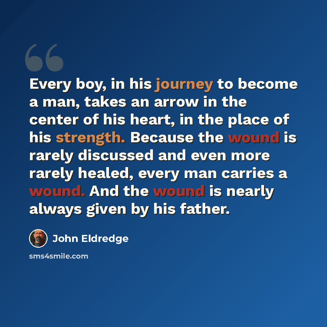 “Every boy, in his journey to become a man, takes an arrow in the center of his heart, in the place of his strength. Because the wound is rarely discussed and even more rarely healed, every man carries a wound. And the wound is nearly always given by his father.” quote by John Eldredge