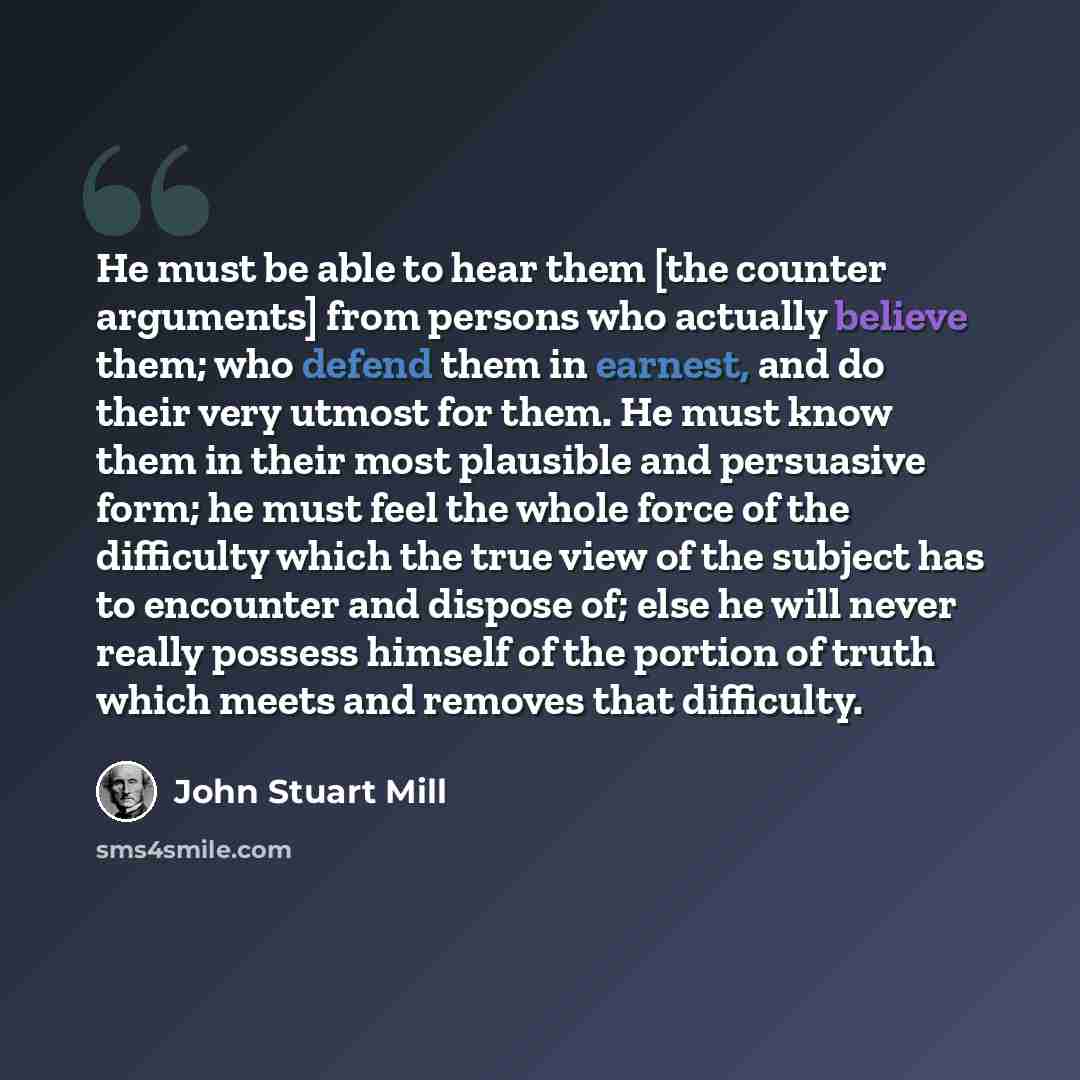 “He must be able to hear them [the counter arguments] from persons who actually believe them; who defend them in earnest, and do their very utmost for them. He must know them in their most plausible and persuasive form; he must feel the whole force of the difficulty which the true view of the…” quote by John Stuart Mill