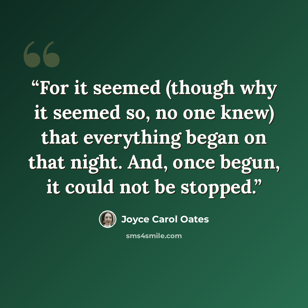 “For it seemed (though why it seemed so, no one knew) that everything began on that night. And, once begun, it could not be stopped.” quote by Joyce Carol Oates
