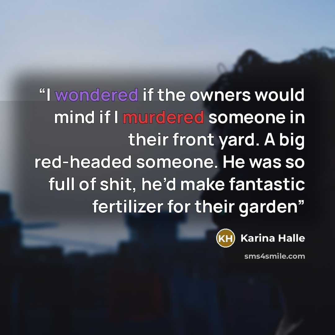 “I wondered if the owners would mind if I murdered someone in their front yard. A big red-headed someone. He was so full of shit, he’d make fantastic fertilizer for their garden” quote by Karina Halle