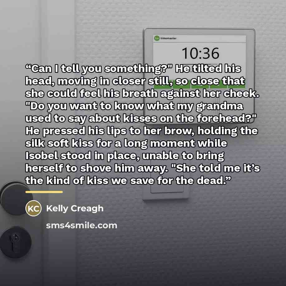 “Can I tell you something?" He tilted his head, moving in closer still, so close that she could feel his breath against her cheek. "Do you want to know what my grandma used to say about kisses on the forehead?" He pressed his lips to her brow, holding the silk soft kiss for a long moment while…” quote by Kelly Creagh