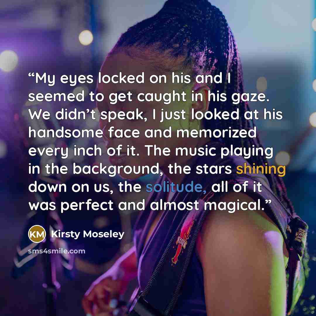 “My eyes locked on his and I seemed to get caught in his gaze. We didn’t speak, I just looked at his handsome face and memorized every inch of it. The music playing in the background, the stars shining down on us, the solitude, all of it was perfect and almost magical.” quote by Kirsty Moseley