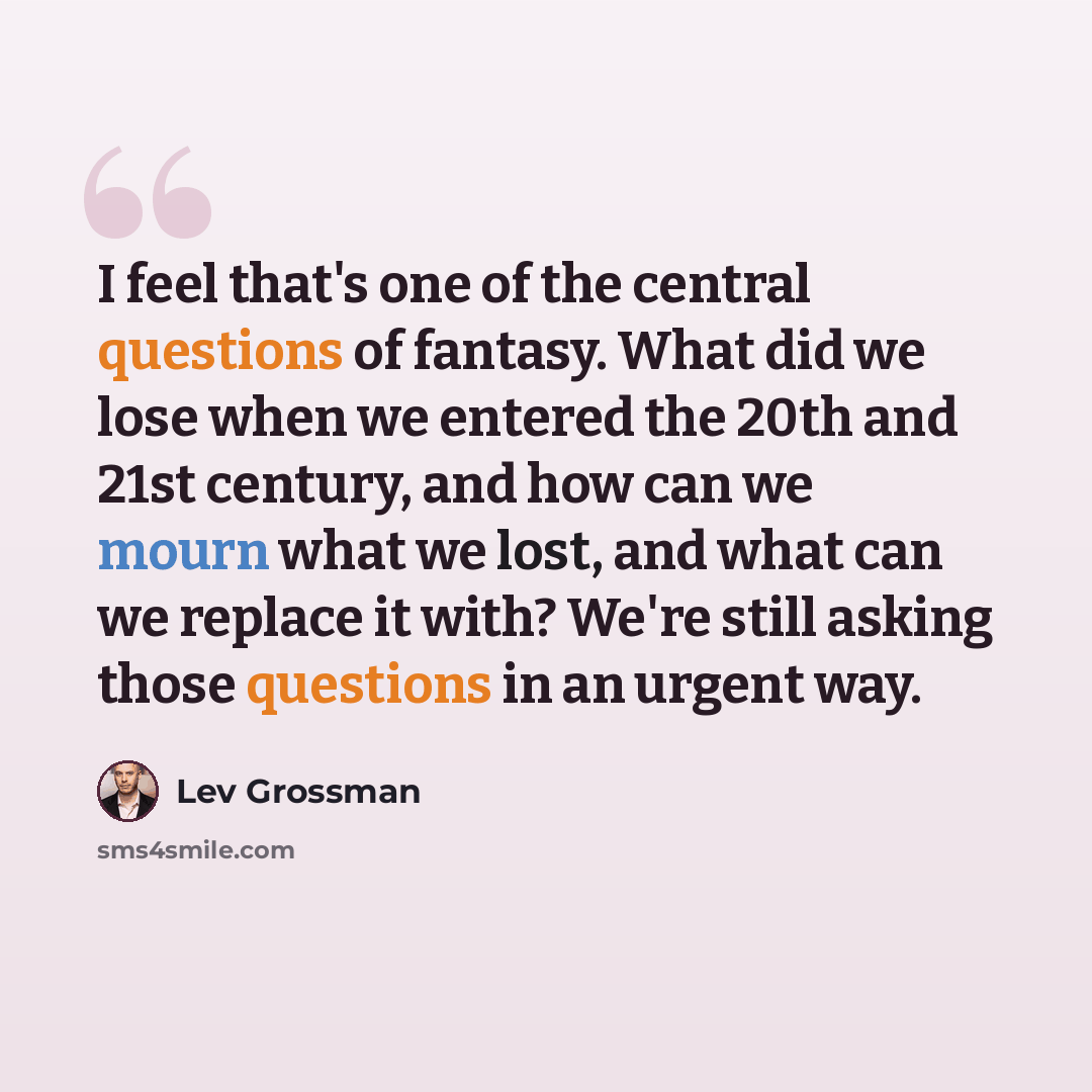 “I feel that's one of the central questions of fantasy. What did we lose when we entered the 20th and 21st century, and how can we mourn what we lost, and what can we replace it with? We're still asking those questions in an urgent way.” quote by Lev Grossman