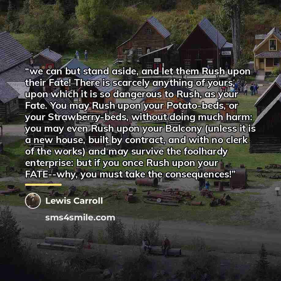 “we can but stand aside, and let them Rush upon their Fate! There is scarcely anything of yours, upon which it is so dangerous to Rush, as your Fate. You may Rush upon your Potato-beds, or your Strawberry-beds, without doing much harm: you may even Rush upon your Balcony (unless it is a new house…” quote by Lewis Carroll