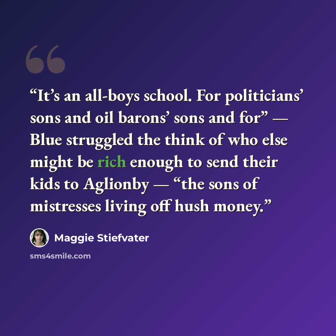 “It’s an all-boys school. For politicians’ sons and oil barons’ sons and for” — Blue struggled the think of who else might be rich enough to send their kids to Aglionby — “the sons of mistresses living off hush money.” quote by Maggie Stiefvater