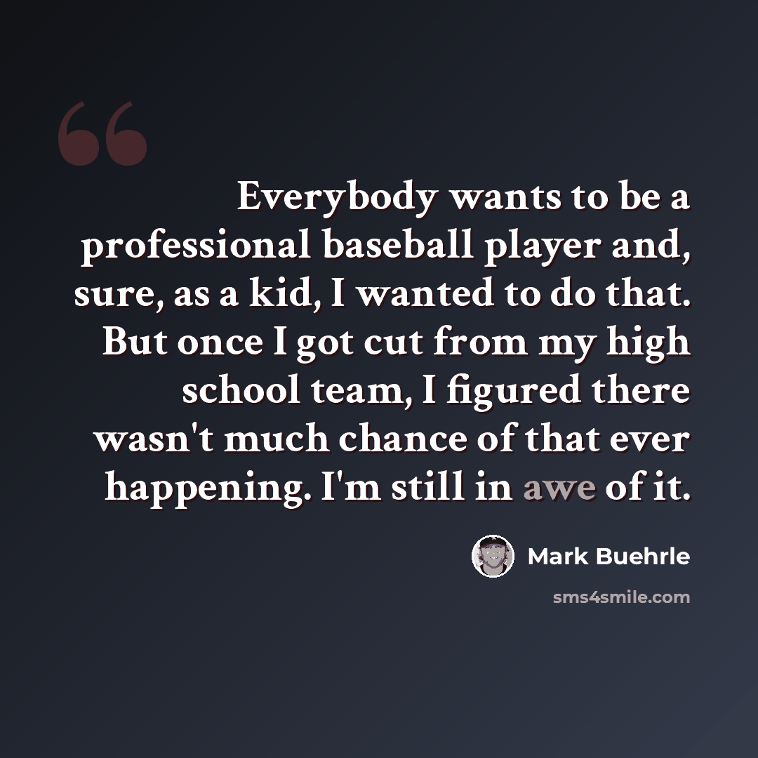 “Everybody wants to be a professional baseball player and, sure, as a kid, I wanted to do that. But once I got cut from my high school team, I figured there wasn't much chance of that ever happening. I'm still in awe of it.” quote by Mark Buehrle