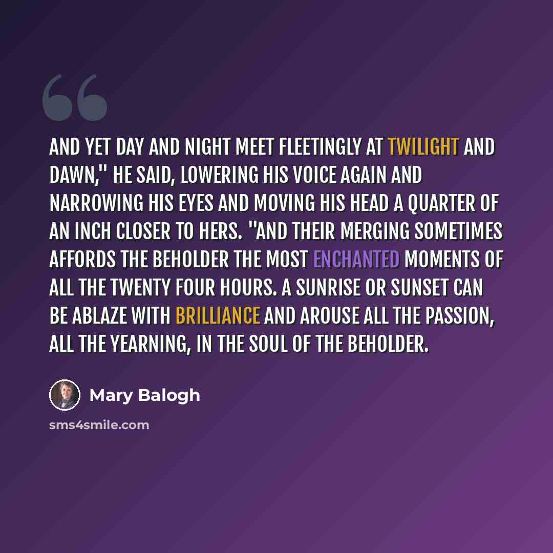 “And yet day and night meet fleetingly at twilight and dawn," he said, lowering his voice again and narrowing his eyes and moving his head a quarter of an inch closer to hers. "And their merging sometimes affords the beholder the most enchanted moments of all the twenty four hours. A sunrise or…” quote by Mary Balogh