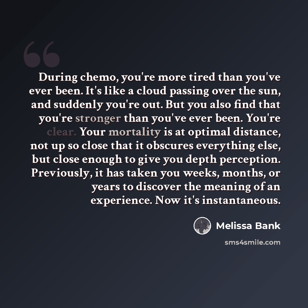 “During chemo, you're more tired than you've ever been. It's like a cloud passing over the sun, and suddenly you're out. But you also find that you're stronger than you've ever been. You're clear. Your mortality is at optimal distance, not up so close that it obscures everything else, but close…” quote by Melissa Bank