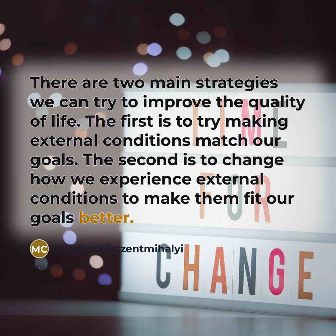 “There are two main strategies we can try to improve the quality of life. The first is to try making external conditions match our goals. The second is to change how we experience external conditions to make them fit our goals better.” quote by Mihaly Csikszentmihalyi