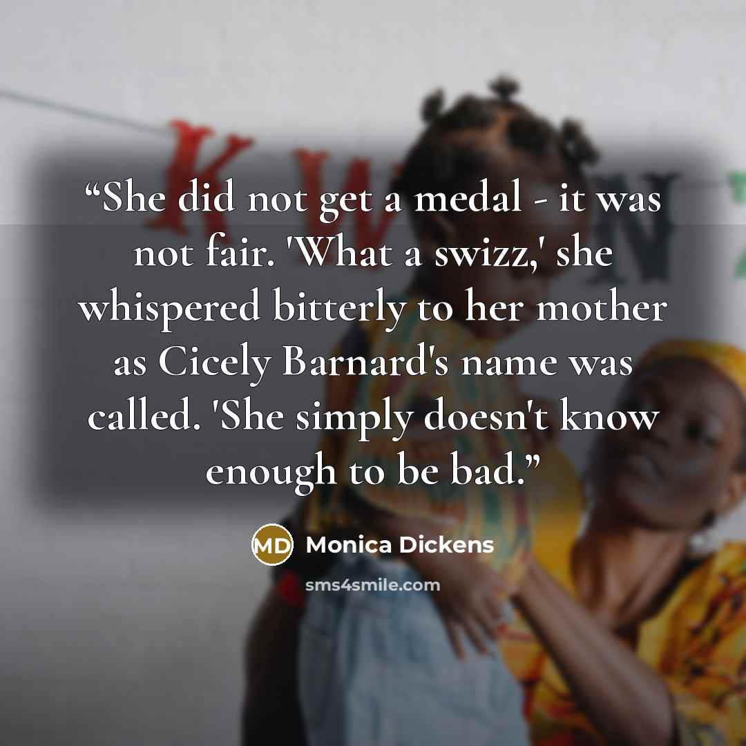 “She did not get a medal - it was not fair. 'What a swizz,' she whispered bitterly to her mother as Cicely Barnard's name was called. 'She simply doesn't know enough to be bad.” quote by Monica Dickens