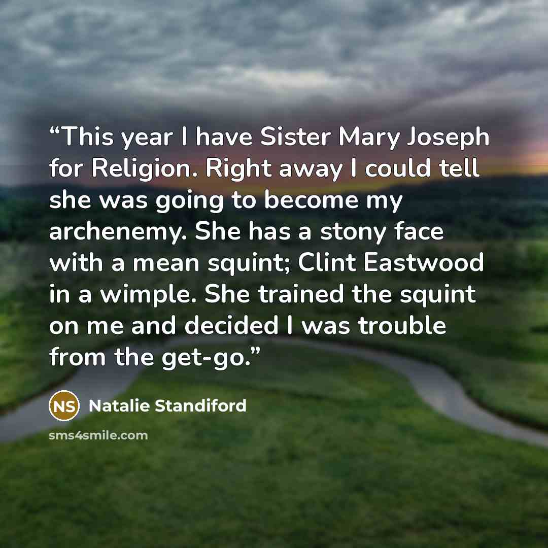 “This year I have Sister Mary Joseph for Religion. Right away I could tell she was going to become my archenemy. She has a stony face with a mean squint; Clint Eastwood in a wimple. She trained the squint on me and decided I was trouble from the get-go.” quote by Natalie Standiford