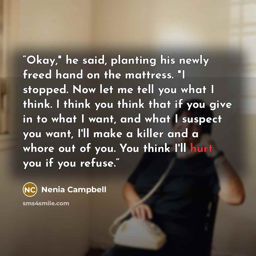 “Okay," he said, planting his newly freed hand on the mattress. "I stopped. Now let me tell you what I think. I think you think that if you give in to what I want, and what I suspect you want, I'll make a killer and a whore out of you. You think I'll hurt you if you refuse.” quote by Nenia Campbell