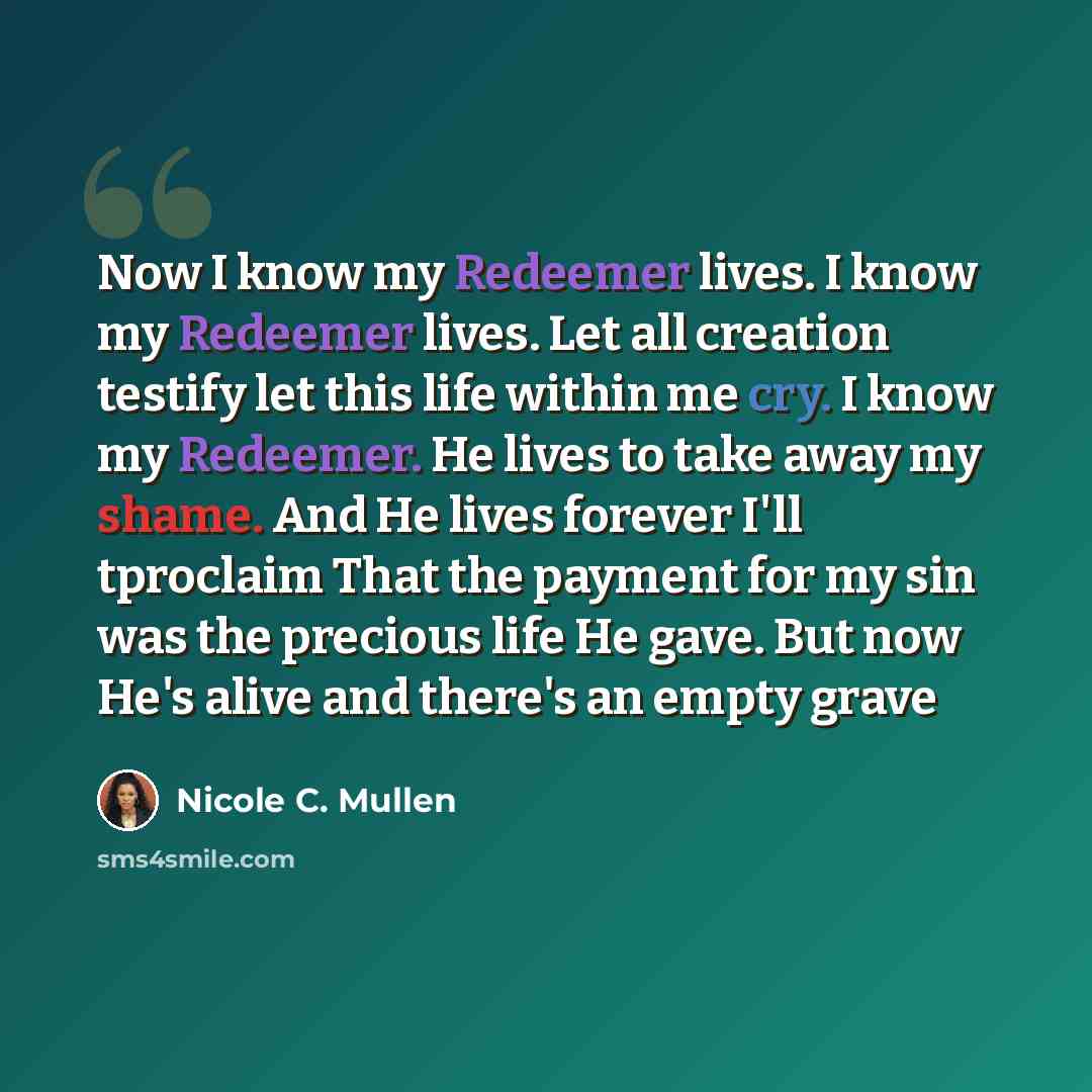 “Now I know my Redeemer lives. I know my Redeemer lives. Let all creation testify let this life within me cry. I know my Redeemer. He lives to take away my shame. And He lives forever I'll tproclaim That the payment for my sin was the precious life He gave. But now He's alive and there's an empty…” quote by Nicole C. Mullen