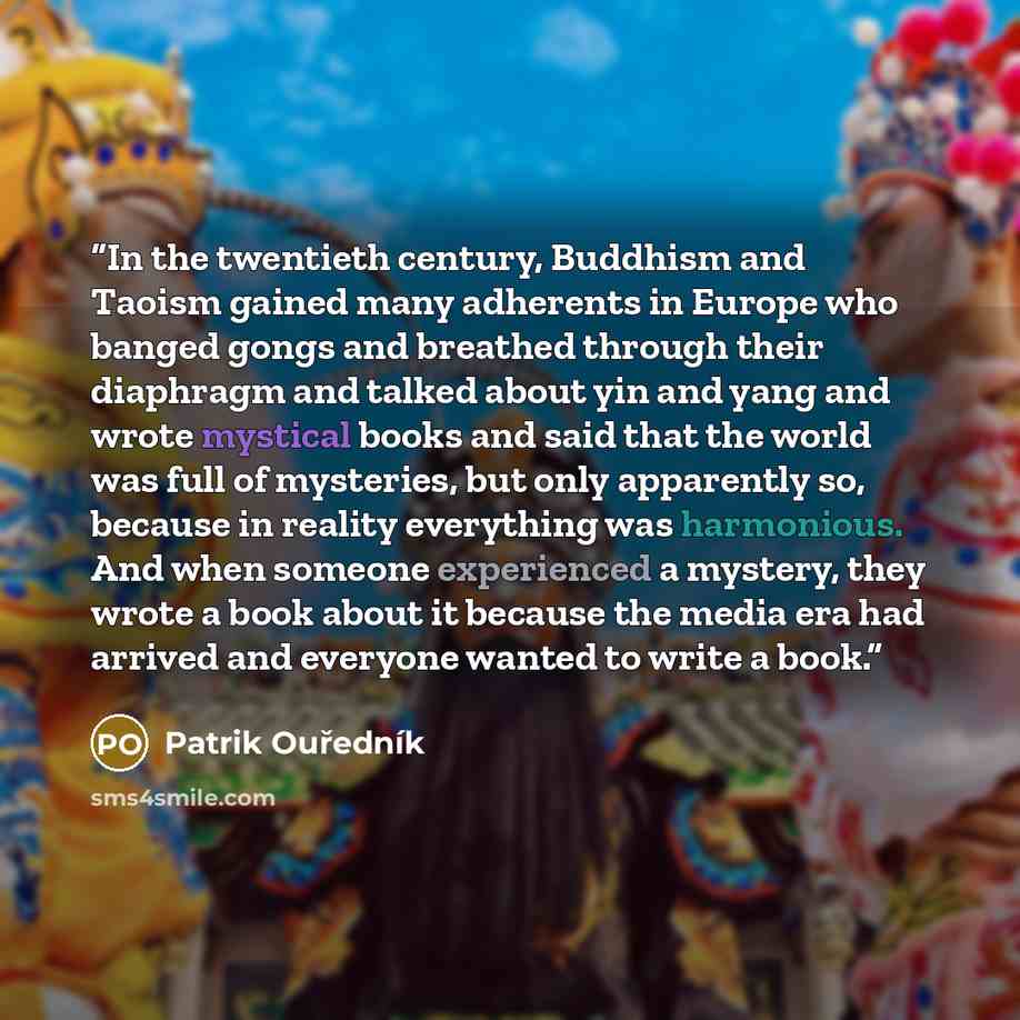 “In the twentieth century, Buddhism and Taoism gained many adherents in Europe who banged gongs and breathed through their diaphragm and talked about yin and yang and wrote mystical books and said that the world was full of mysteries, but only apparently so, because in reality everything was…” quote by Patrik Ouředník