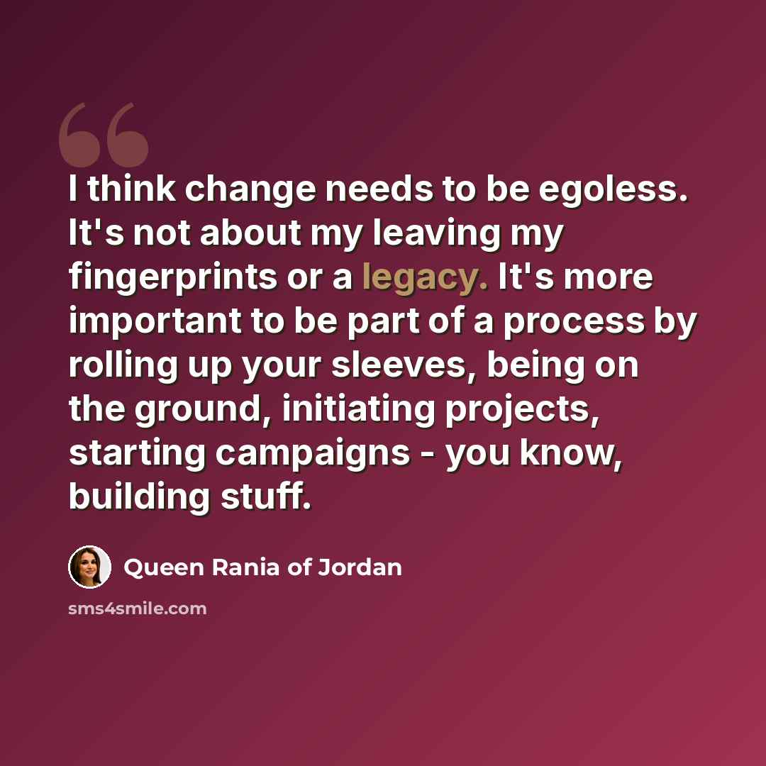 “I think change needs to be egoless. It's not about my leaving my fingerprints or a legacy. It's more important to be part of a process by rolling up your sleeves, being on the ground, initiating projects, starting campaigns - you know, building stuff.” quote by Queen Rania of Jordan