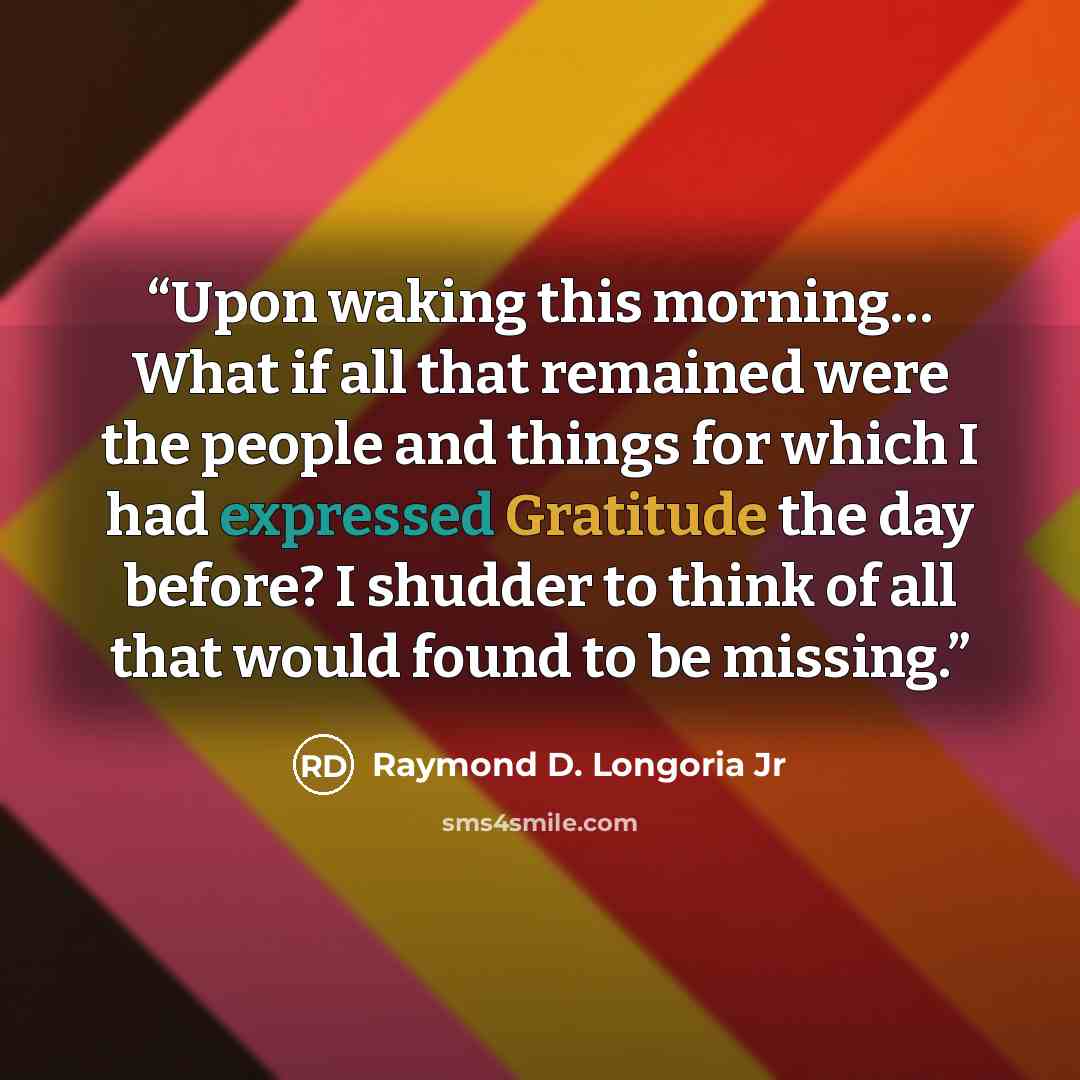 “Upon waking this morning… What if all that remained were the people and things for which I had expressed Gratitude the day before? I shudder to think of all that would found to be missing.” quote by Raymond D. Longoria Jr