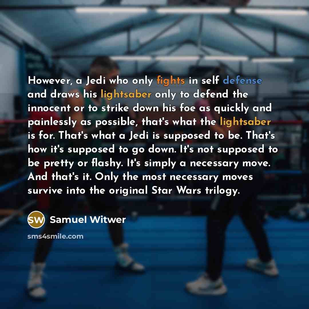 “However, a Jedi who only fights in self defense and draws his lightsaber only to defend the innocent or to strike down his foe as quickly and painlessly as possible, that's what the lightsaber is for. That's what a Jedi is supposed to be. That's how it's supposed to go down. It's not supposed to…” quote by Samuel Witwer