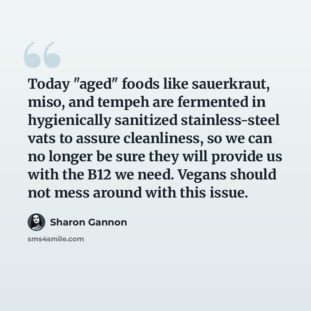 “Today "aged" foods like sauerkraut, miso, and tempeh are fermented in hygienically sanitized stainless-steel vats to assure cleanliness, so we can no longer be sure they will provide us with the B12 we need. Vegans should not mess around with this issue.” quote by Sharon Gannon