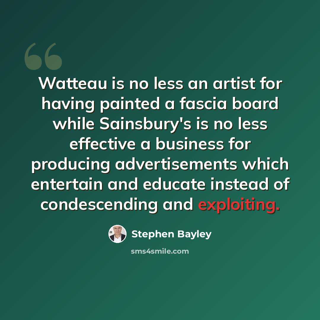 “Watteau is no less an artist for having painted a fascia board while Sainsbury's is no less effective a business for producing advertisements which entertain and educate instead of condescending and exploiting.” quote by Stephen Bayley