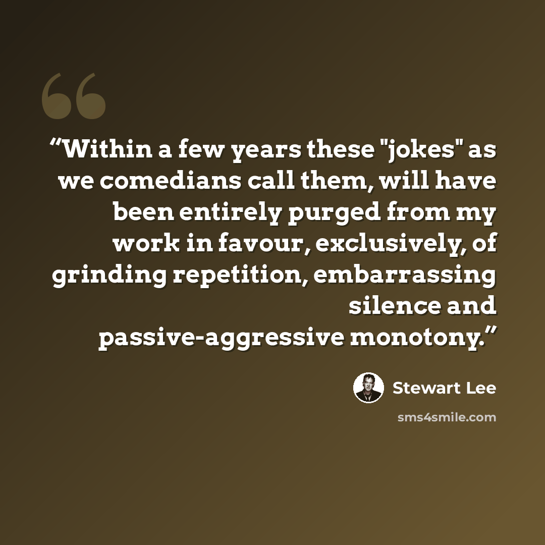 “Within a few years these "jokes" as we comedians call them, will have been entirely purged from my work in favour, exclusively, of grinding repetition, embarrassing silence and passive-aggressive monotony.” quote by Stewart Lee
