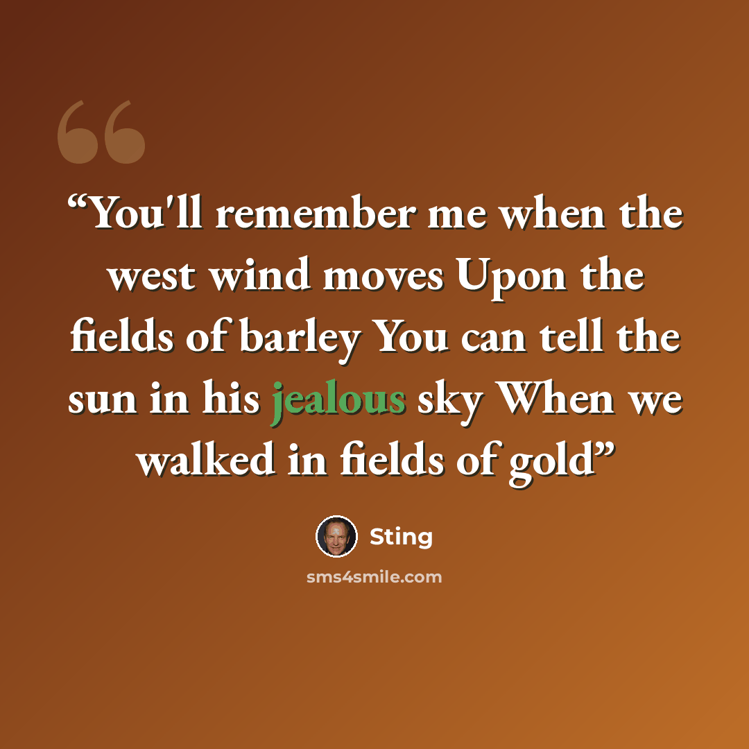 “You'll remember me when the west wind moves Upon the fields of barley You can tell the sun in his jealous sky When we walked in fields of gold” quote by Sting