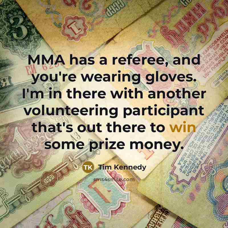 “MMA has a referee, and you're wearing gloves. I'm in there with another volunteering participant that's out there to win some prize money.” quote by Tim Kennedy