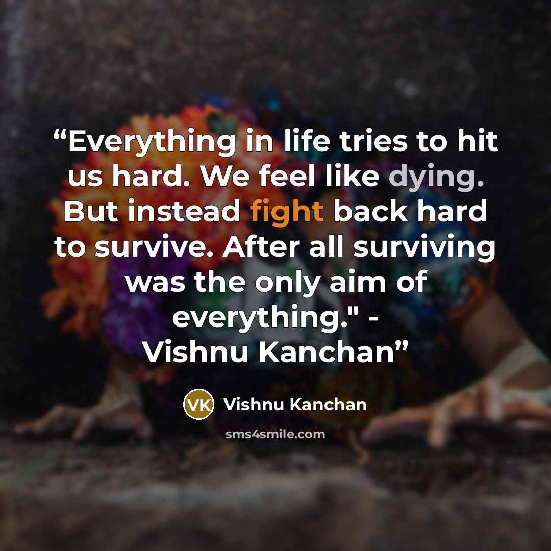 “Everything in life tries to hit us hard. We feel like dying. But instead fight back hard to survive. After all surviving was the only aim of everything." - Vishnu Kanchan” quote by Vishnu Kanchan