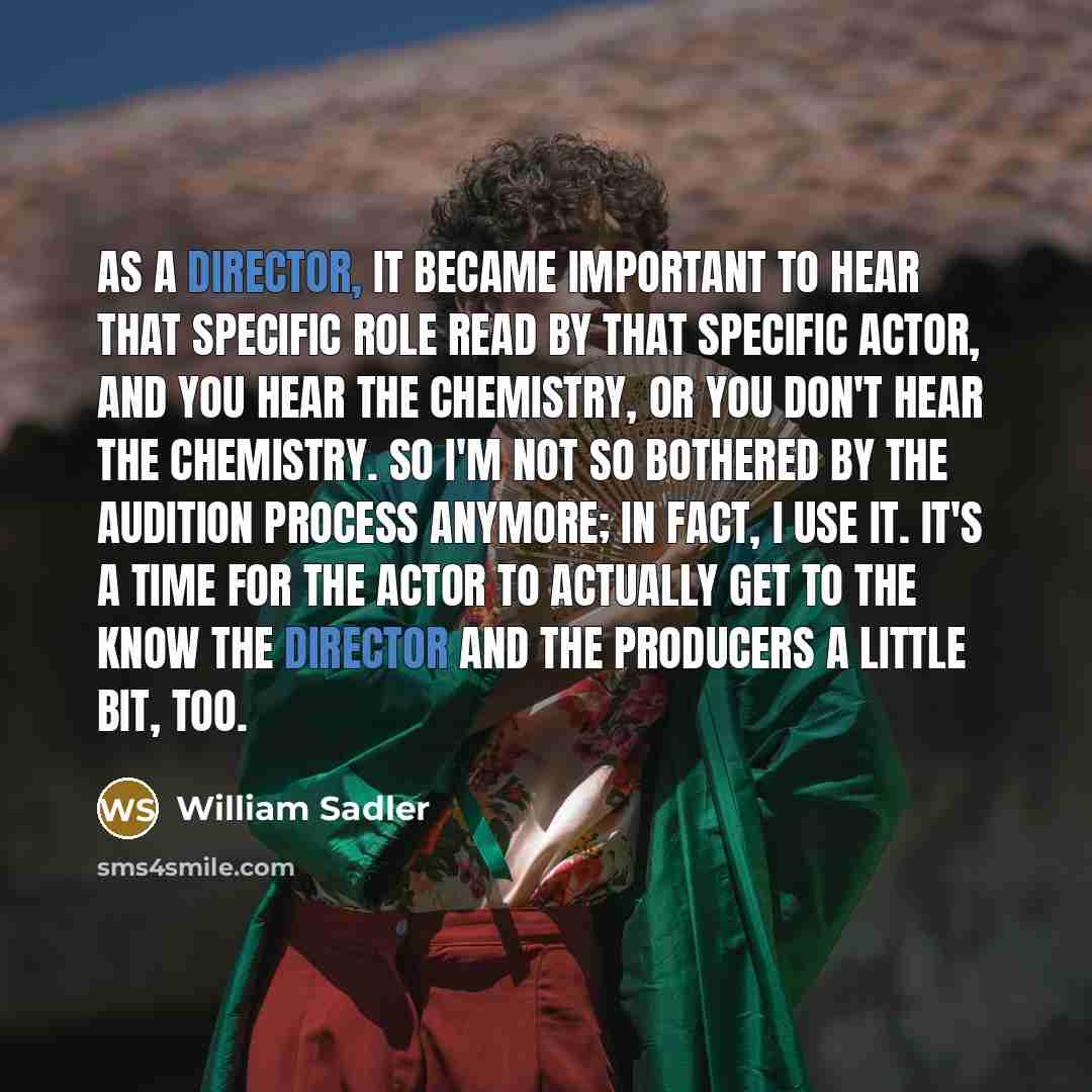 “As a director, it became important to hear that specific role read by that specific actor, and you hear the chemistry, or you don't hear the chemistry. So I'm not so bothered by the audition process anymore; in fact, I use it. It's a time for the actor to actually get to the know the director and…” quote by William Sadler