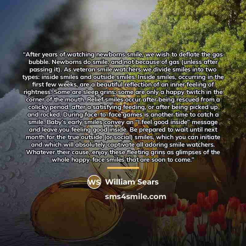 “After years of watching newborns smile, we wish to deflate the gas bubble. Newborns do smile, and not because of gas (unless after passing it). As veteran smile watchers we divide smiles into two types: inside smiles and outside smiles. Inside smiles, occurring in the first few weeks, are a…” quote by William Sears