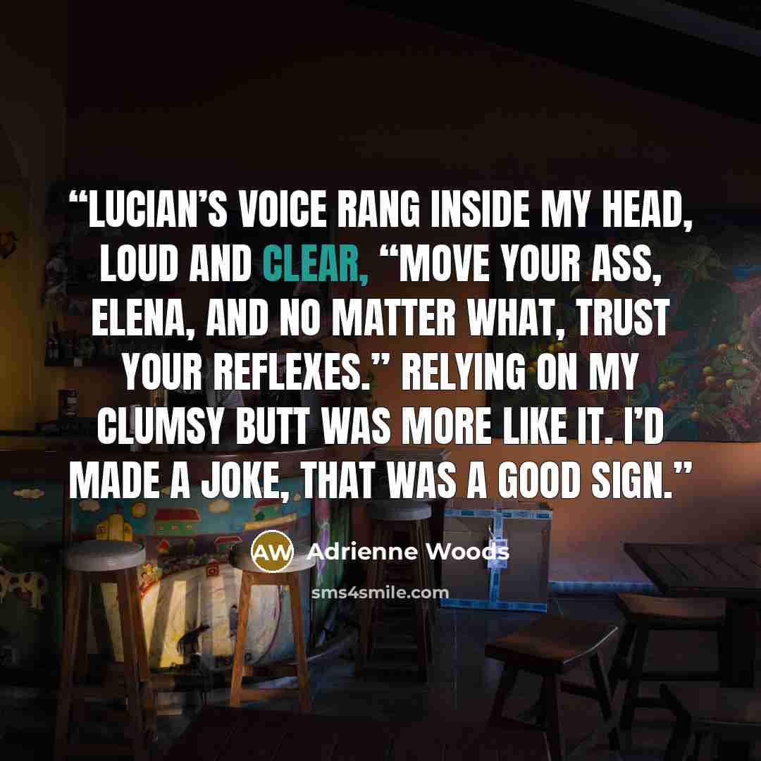 “Lucian’s voice rang inside my head, loud and clear, “Move your ass, Elena, and no matter what, trust your reflexes.” Relying on my clumsy butt was more like it. I’d made a joke, That was a good sign.” quote by Adrienne Woods