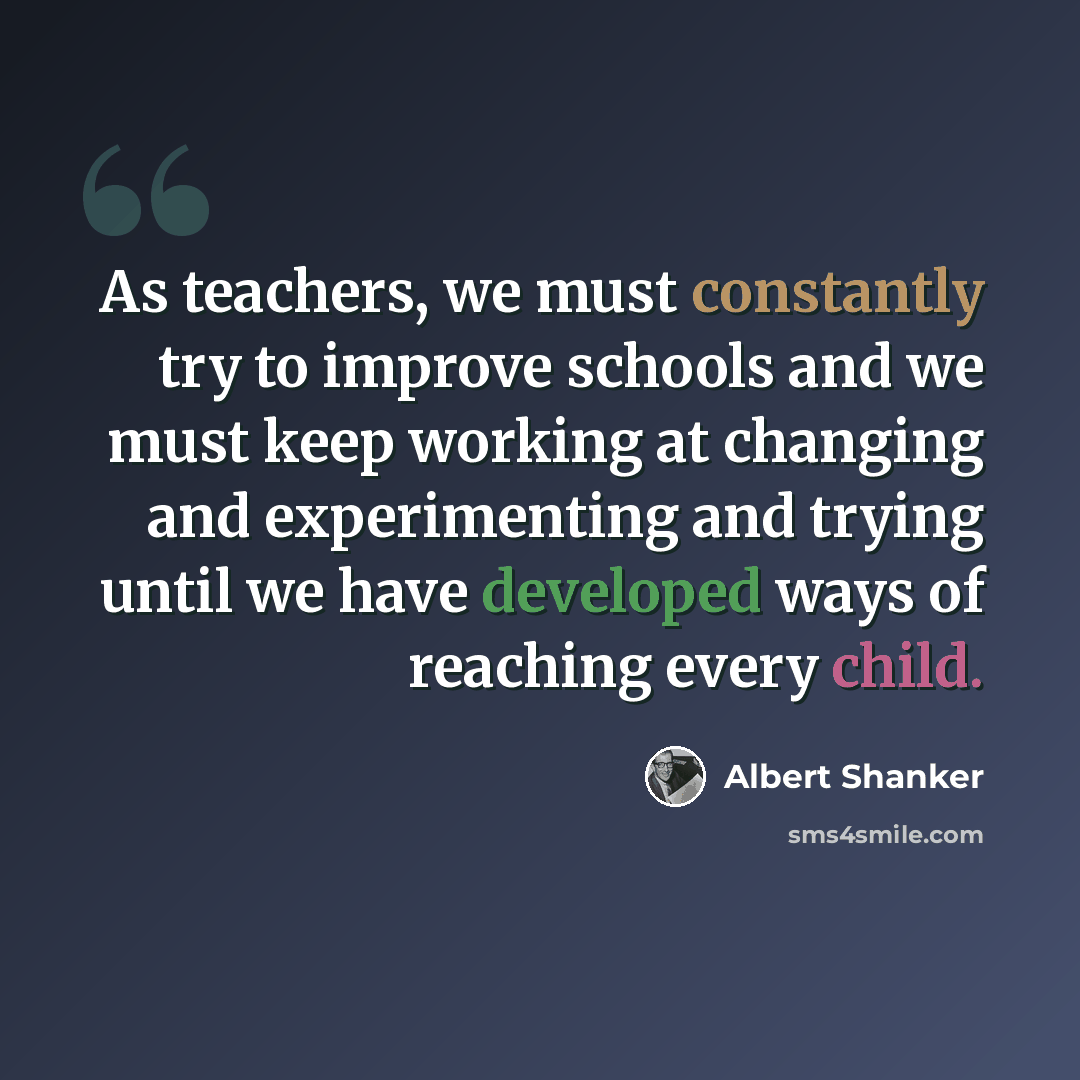 “As teachers, we must constantly try to improve schools and we must keep working at changing and experimenting and trying until we have developed ways of reaching every child.” quote by Albert Shanker