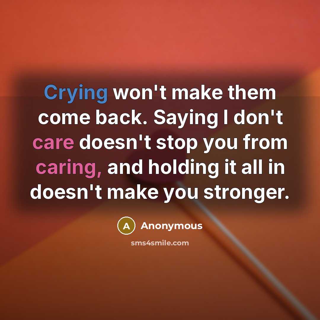 “Crying won't make them come back. Saying I don't care doesn't stop you from caring, and holding it all in doesn't make you stronger.” quote by Anonymous