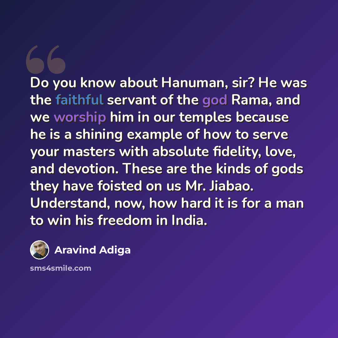“Do you know about Hanuman, sir? He was the faithful servant of the god Rama, and we worship him in our temples because he is a shining example of how to serve your masters with absolute fidelity, love, and devotion. These are the kinds of gods they have foisted on us Mr. Jiabao. Understand, now…” quote by Aravind Adiga