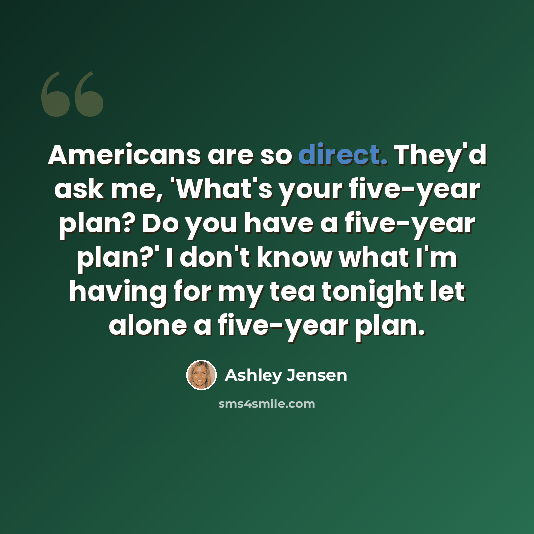 “Americans are so direct. They'd ask me, 'What's your five-year plan? Do you have a five-year plan?' I don't know what I'm having for my tea tonight let alone a five-year plan.” quote by Ashley Jensen