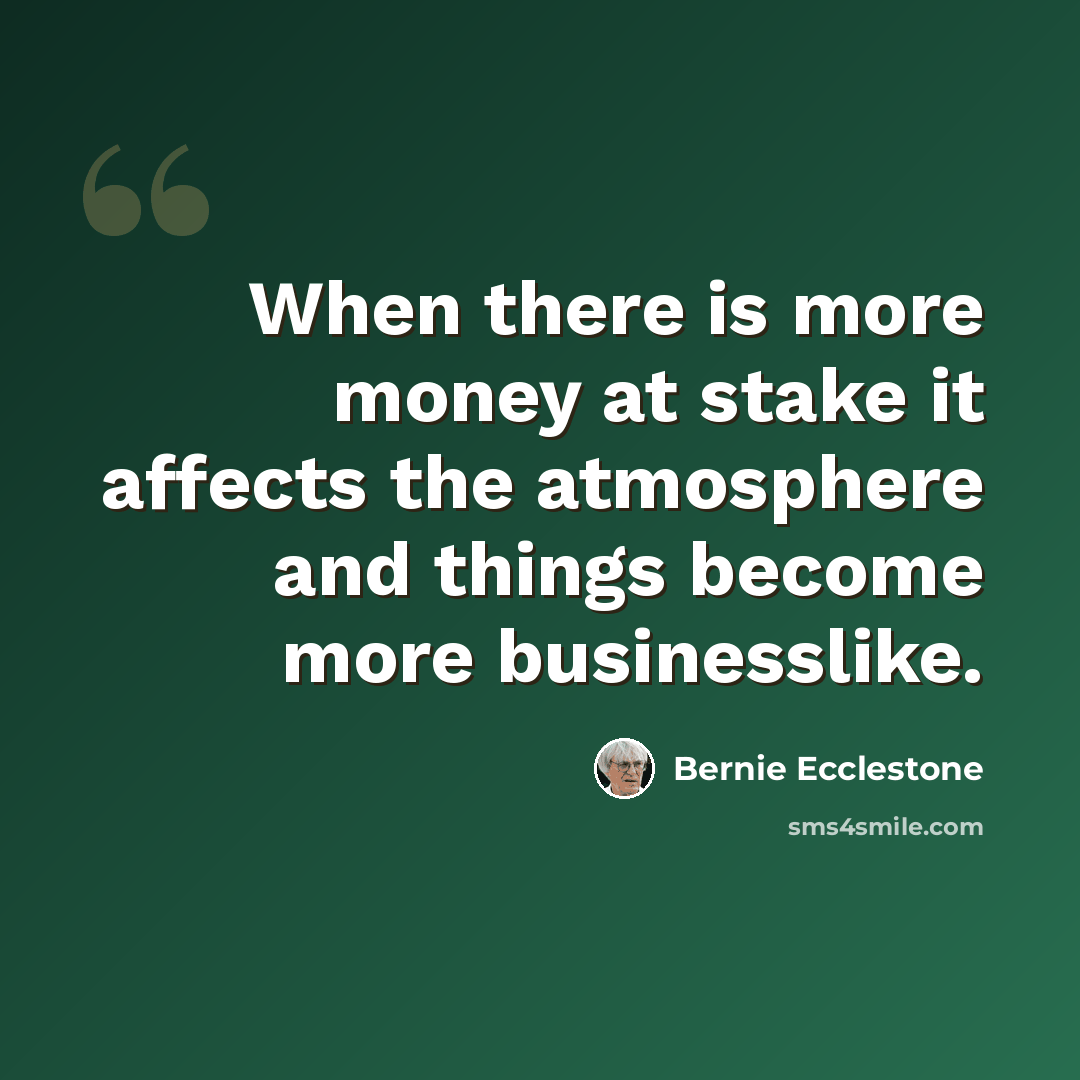 “When there is more money at stake it affects the atmosphere and things become more businesslike.” quote by Bernie Ecclestone